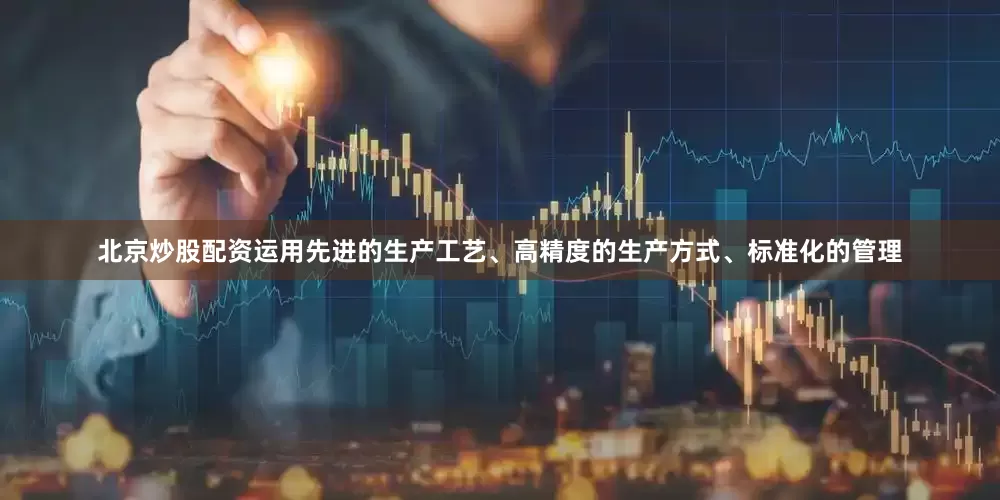 北京炒股配资运用先进的生产工艺、高精度的生产方式、标准化的管理