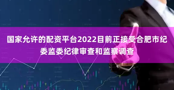 国家允许的配资平台2022目前正接受合肥市纪委监委纪律审查和监察调查