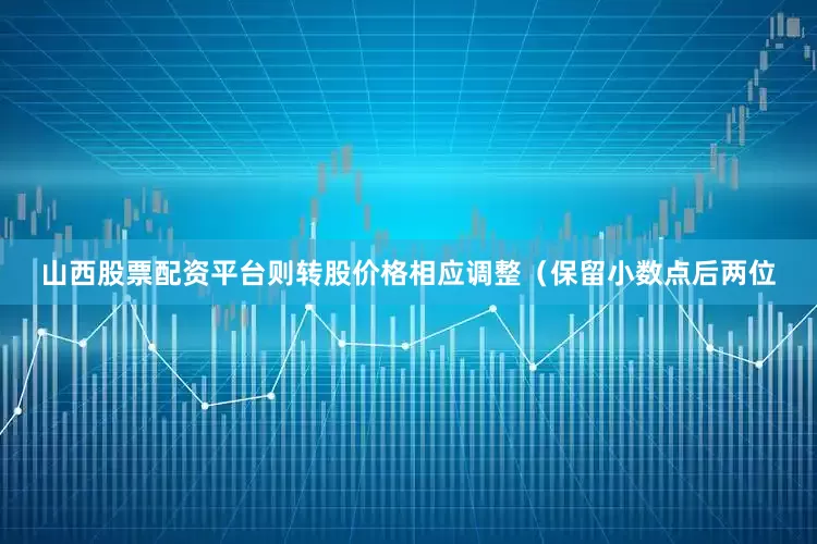 山西股票配资平台则转股价格相应调整（保留小数点后两位
