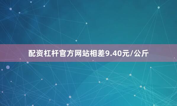 配资杠杆官方网站相差9.40元/公斤
