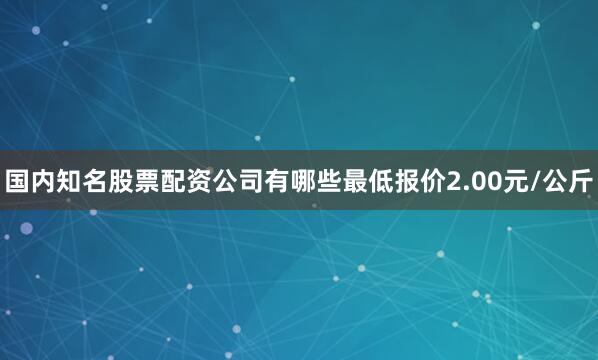 国内知名股票配资公司有哪些最低报价2.00元/公斤