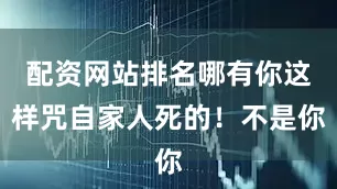 配资网站排名哪有你这样咒自家人死的！不是你