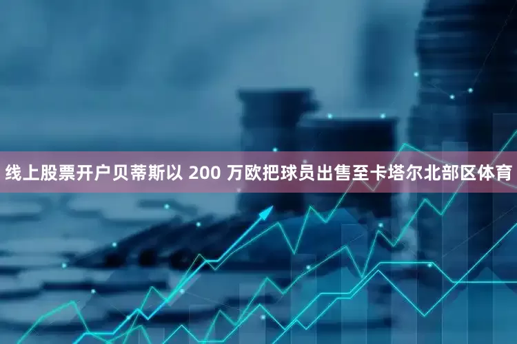 线上股票开户贝蒂斯以 200 万欧把球员出售至卡塔尔北部区体育