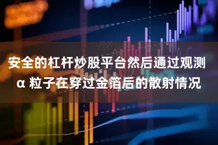安全的杠杆炒股平台然后通过观测 α 粒子在穿过金箔后的散射情况
