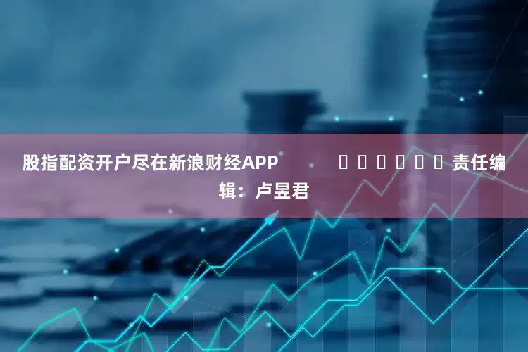 股指配资开户尽在新浪财经APP            						责任编辑：卢昱君