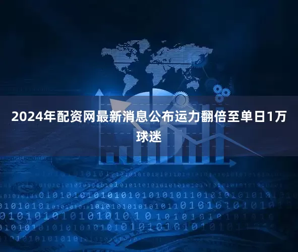 2024年配资网最新消息公布运力翻倍至单日1万球迷