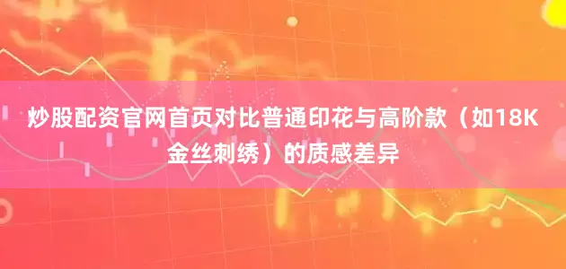炒股配资官网首页对比普通印花与高阶款（如18K金丝刺绣）的质感差异