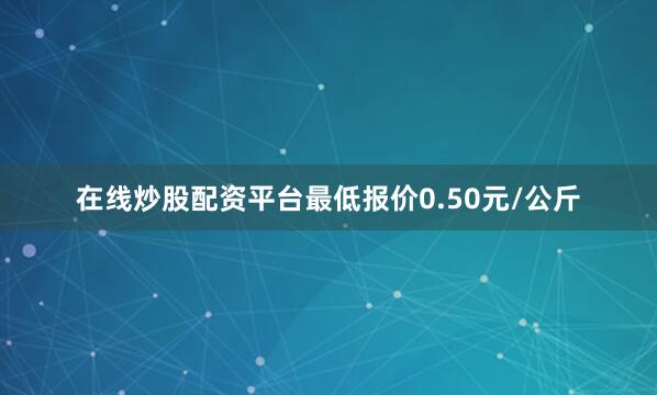 在线炒股配资平台最低报价0.50元/公斤
