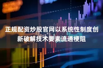 正规配资炒股官网以系统性制度创新破解技术要素流通梗阻
