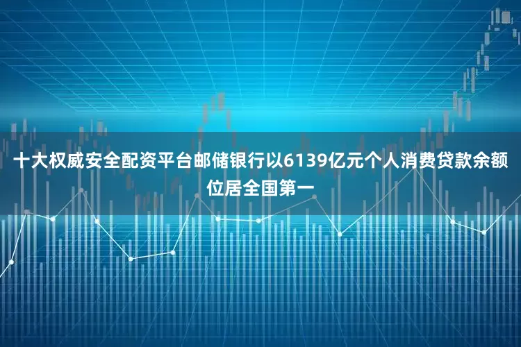 十大权威安全配资平台邮储银行以6139亿元个人消费贷款余额位居全国第一