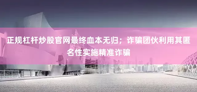 正规杠杆炒股官网最终血本无归；诈骗团伙利用其匿名性实施精准诈骗